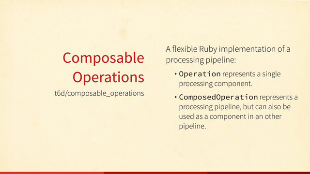 t6d/composable_operations
Composable
Operations
A flexible Ruby implementation of a
processing pipeline:
• Operation represents a single
processing component.
• ComposedOperation represents a
processing pipeline, but can also be
used as a component in an other
pipeline.
