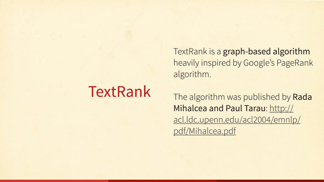 TextRank
TextRank is a graph-based algorithm
heavily inspired by Google’s PageRank
algorithm.
The algorithm was published by Rada
Mihalcea and Paul Tarau: http://
acl.ldc.upenn.edu/acl2004/emnlp/
pdf/Mihalcea.pdf
