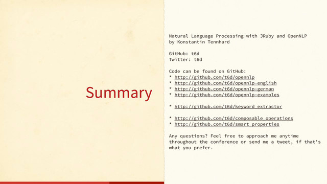 Natural Language Processing with JRuby and OpenNLP
by Konstantin Tennhard
GitHub: t6d
Twitter: t6d
Code can be found on GitHub:
* http://github.com/t6d/opennlp
* http://github.com/t6d/opennlp-english
* http://github.com/t6d/opennlp-german
* http://github.com/t6d/opennlp-examples
* http://github.com/t6d/keyword_extractor
* http://github.com/t6d/composable_operations
* http://github.com/t6d/smart_properties
Any questions? Feel free to approach me anytime
throughout the conference or send me a tweet, if that’s
what you prefer.
Summary
