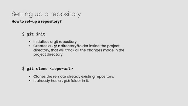 Setting up a repository
$ git init
• Initializes a git repository.
• Creates a .git directory/folder inside the project
directory, that will track all the changes made in the
project directory.
$ git clone 
• Clones the remote already existing repository.
• It already has a .git folder in it.
How to set-up a repository?
