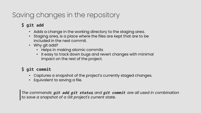 Saving changes in the repository
$ git add
• Adds a change in the working directory to the staging area.
• Staging area, is a place where the files are kept that are to be
included in the next commit.
• Why git add?
• Helps in making atomic commits
• It easy to track down bugs and revert changes with minimal
impact on the rest of the project.
$ git commit
• Captures a snapshot of the project’s currently staged changes.
• Equivalent to saving a file.
The commands: git add, git status, and git commit are all used in combination
to save a snapshot of a Git project's current state.
