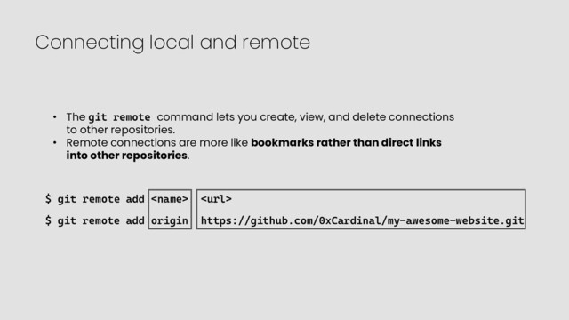 Connecting local and remote
$ git remote add  
$ git remote add origin https://github.com/0xCardinal/my-awesome-website.git
• The git remote command lets you create, view, and delete connections
to other repositories.
• Remote connections are more like bookmarks rather than direct links
into other repositories.
