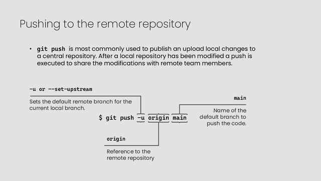 Pushing to the remote repository
$ git push -u origin main
• git push is most commonly used to publish an upload local changes to
a central repository. After a local repository has been modified a push is
executed to share the modifications with remote team members.
-u or –-set-upstream
Sets the default remote branch for the
current local branch.
origin
Reference to the
remote repository
main
Name of the
default branch to
push the code.
