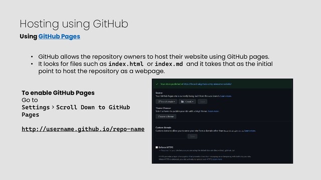 Hosting using GitHub
Using GitHub Pages
• GitHub allows the repository owners to host their website using GitHub pages.
• It looks for files such as index.html or index.md and it takes that as the initial
point to host the repository as a webpage.
To enable GitHub Pages
Go to
Settings > Scroll Down to GitHub
Pages
http://username.github.io/repo-name
