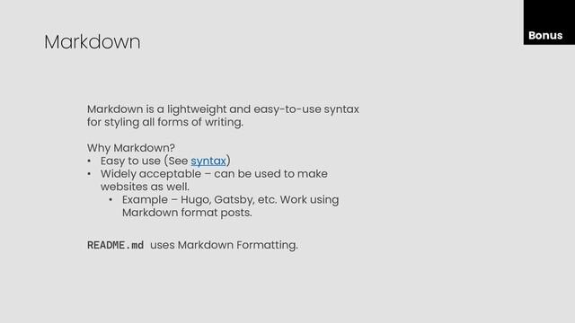 Bonus
Markdown
Markdown is a lightweight and easy-to-use syntax
for styling all forms of writing.
Why Markdown?
• Easy to use (See syntax)
• Widely acceptable – can be used to make
websites as well.
• Example – Hugo, Gatsby, etc. Work using
Markdown format posts.
README.md uses Markdown Formatting.
