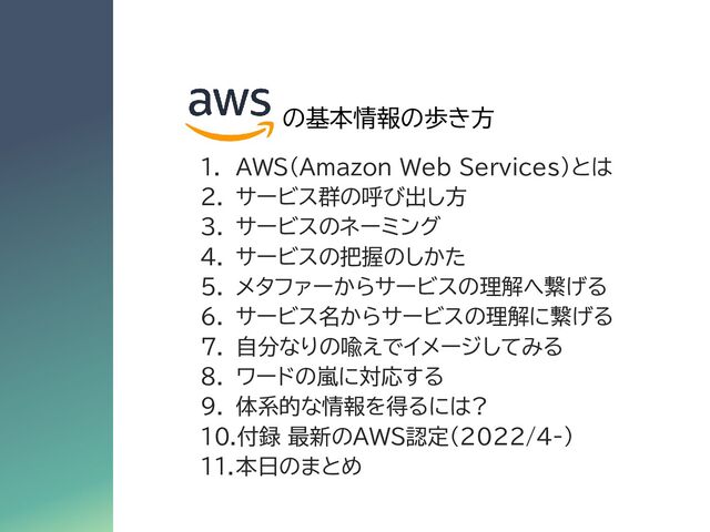 1. AWS(Amazon Web Services)とは
2. サービス群の呼び出し方
3. サービスのネーミング
4. サービスの把握のしかた
5. メタファーからサービスの理解へ繋げる
6. サービス名からサービスの理解に繋げる
7. 自分なりの喩えでイメージしてみる
8. ワードの嵐に対応する
9. 体系的な情報を得るには?
10.付録 最新のAWS認定(2022/4-)
11.本日のまとめ
の基本情報の歩き方
