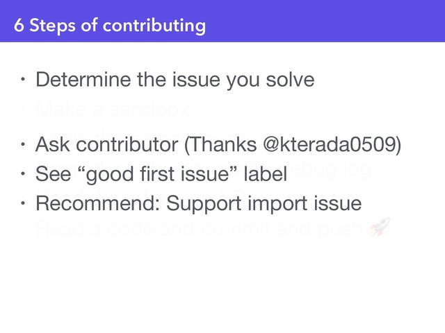 6 Steps of contributing
• Determine the issue you solve

• Make a sandbox

• Apply the sample code

• Reproduce the issue with debug log

• Read the reference PR

• Read a code and commit and push 
• Ask contributor (Thanks @kterada0509)

• See “good ﬁrst issue” label

• Recommend: Support import issue
