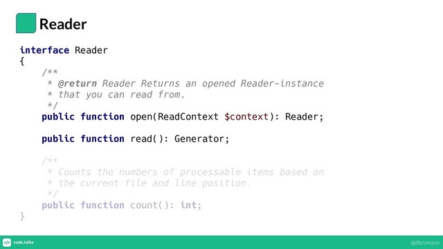 Reader
interface Reader
{
/**
* @return Reader Returns an opened Reader-instance
* that you can read from.
*/
public function open(ReadContext $context): Reader;
public function read(): Generator;
/**
* Counts the numbers of processable items based on
* the current file and line position.
*/
public function count(): int;
}
@dbrumann
