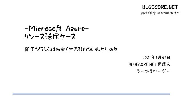 BLUECORE.NET
趣味で自宅にITインフラ触ってる者だ
-Microsoft Azure-
リソース活用ケース
貧乏なワシらはお安く生きるしかないんや! の巻
2021年1月31日
BLUECORE.NET管理人
ろーかるゆーざー
