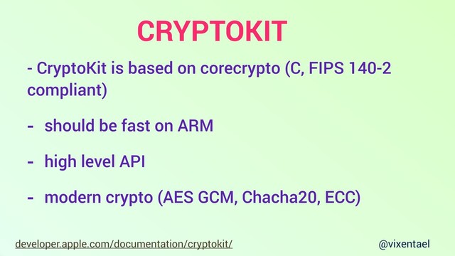@vixentael
developer.apple.com/documentation/cryptokit/
- CryptoKit is based on corecrypto (C, FIPS 140-2
compliant)
- should be fast on ARM
- high level API
- modern crypto (AES GCM, Chacha20, ECC)
CRYPTOKIT
