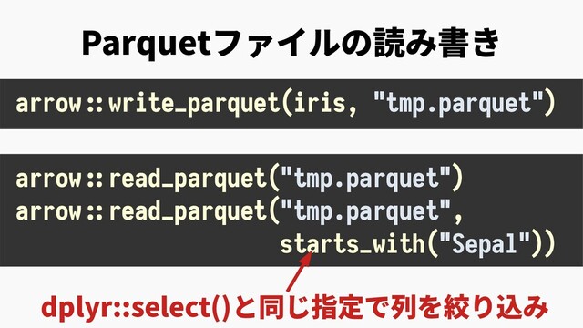 Parquetファイルの読み書き
dplyr::select()と同じ指定で列を絞り込み
arrow::read_parquet("tmp.parquet")
arrow::read_parquet("tmp.parquet",
starts_with("Sepal"))
arrow::write_parquet(iris, "tmp.parquet")
