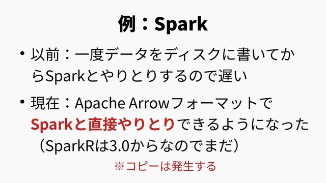 例：Spark
● 以前：一度データをディスクに書いてか
らSparkとやりとりするので遅い
● 現在：Apache Arrowフォーマットで
Sparkと直接やりとりできるようになった
（SparkRは3.0からなのでまだ）
※コピーは発生する
