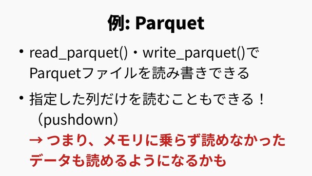 例: Parquet
● read_parquet()・write_parquet()で
Parquetファイルを読み書きできる
● 指定した列だけを読むこともできる！
（pushdown）
→ つまり、メモリに乗らず読めなかった
データも読めるようになるかも
