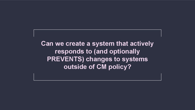 Can we create a system that actively
responds to (and optionally
PREVENTS) changes to systems
outside of CM policy?
