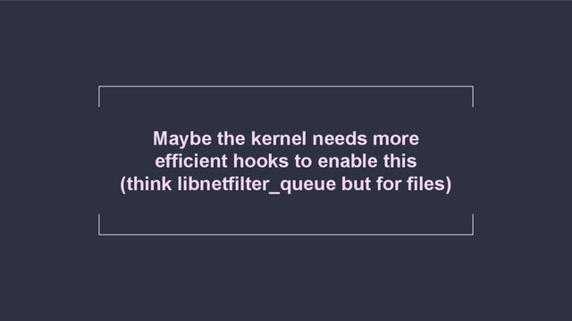 Maybe the kernel needs more
efficient hooks to enable this
(think libnetfilter_queue but for files)
