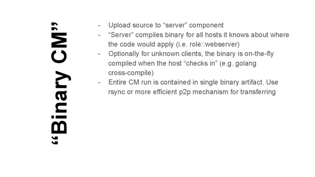 “Binary CM”
- Upload source to “server” component
- “Server” compiles binary for all hosts it knows about where
the code would apply (i.e. role::webserver)
- Optionally for unknown clients, the binary is on-the-fly
compiled when the host “checks in” (e.g. golang
cross-compile)
- Entire CM run is contained in single binary artifact. Use
rsync or more efficient p2p mechanism for transferring
