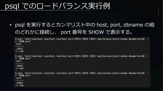 psql でのロードバランス実行例
● psql を実行するとカンマリスト中の host, port, dbname の組
のどれかに接続し、 port 番号を SHOW で表示する。
$ psql 'host=localhost,localhost,localhost port=16010,16020,16030 load_balance_hosts=random dbname=testdb' -
c "SHOW port"
port
-------
16010
(1 row)
$ psql 'host=localhost,localhost,localhost port=16010,16020,16030 load_balance_hosts=random dbname=testdb' -
c "SHOW port"
port
-------
16030
(1 row)
$ psql 'host=localhost,localhost,localhost port=16010,16020,16030 load_balance_hosts=random dbname=testdb' -
c "SHOW port"
port
-------
16020
(1 row)
