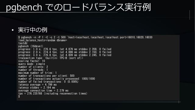 pgbench でのロードバランス実行例
● 実行中の例
$ pgbench -n -P 1 -C -c 2 -t 500 'host=localhost,localhost,localhost port=16010,16020,16030
load_balance_hosts=random dbname=
testdb'
pgbench (16devel)
progress: 1.0 s, 276.6 tps, lat 4.879 ms stddev 2.208, 0 failed
progress: 2.0 s, 274.4 tps, lat 4.886 ms stddev 2.150, 0 failed
progress: 3.0 s, 276.8 tps, lat 4.809 ms stddev 2.245, 0 failed
transaction type: 
scaling factor: 10
query mode: simple
number of clients: 2
number of threads: 1
maximum number of tries: 1
number of transactions per client: 500
number of transactions actually processed: 1000/1000
number of failed transactions: 0 (0.000%)
latency average = 4.799 ms
latency stddev = 2.194 ms
average connection time = 2.279 ms
tps = 276.235768 (including reconnection times)
$
