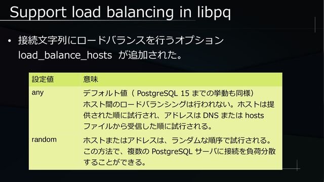 Support load balancing in libpq
● 接続文字列にロードバランスを行うオプション
load_balance_hosts が追加された。
設定値 意味
any デフォルト値（ PostgreSQL 15 までの挙動も同様）
ホスト間のロードバランシングは行われない。ホストは提
供された順に試行され、アドレスは DNS または hosts
ファイルから受信した順に試行される。
random ホストまたはアドレスは、ランダムな順序で試行される。
この方法で、複数の PostgreSQL サーバに接続を負荷分散
することができる。

