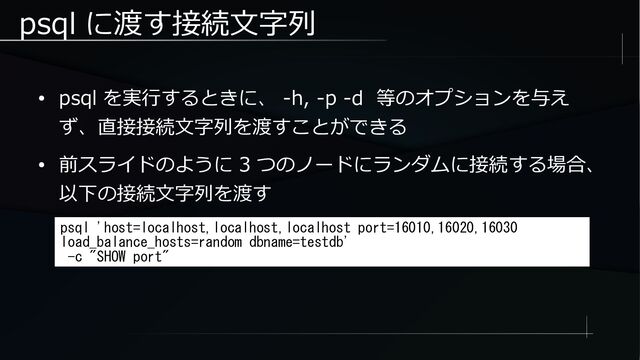 psql に渡す接続文字列
● psql を実行するときに、 -h, -p -d 等のオプションを与え
ず、直接接続文字列を渡すことができる
● 前スライドのように 3 つのノードにランダムに接続する場合、
以下の接続文字列を渡す
psql 'host=localhost,localhost,localhost port=16010,16020,16030
load_balance_hosts=random dbname=testdb'
-c "SHOW port"
