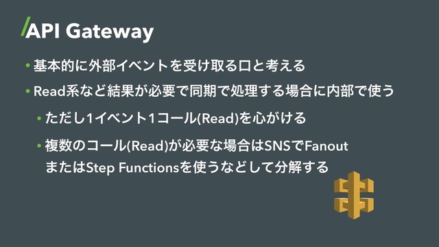 API Gateway
• جຊతʹ֎෦ΠϕϯτΛड͚औΔޱͱߟ͑Δ
• ReadܥͳͲ݁Ռ͕ඞཁͰಉظͰॲཧ͢Δ৔߹ʹ಺෦Ͱ࢖͏
• ͨͩ͠1Πϕϯτ1ίʔϧ(Read)Λ৺͕͚Δ
• ෳ਺ͷίʔϧ(Read)͕ඞཁͳ৔߹͸SNSͰFanout 
·ͨ͸Step FunctionsΛ࢖͏ͳͲͯ͠෼ղ͢Δ
