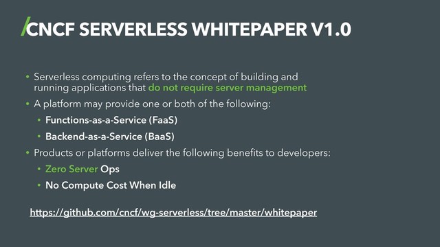 CNCF SERVERLESS WHITEPAPER V1.0
• Serverless computing refers to the concept of building and
running applications that do not require server management
• A platform may provide one or both of the following:
• Functions-as-a-Service (FaaS)
• Backend-as-a-Service (BaaS)
• Products or platforms deliver the following beneﬁts to developers:
• Zero Server Ops
• No Compute Cost When Idle
 
https://github.com/cncf/wg-serverless/tree/master/whitepaper
