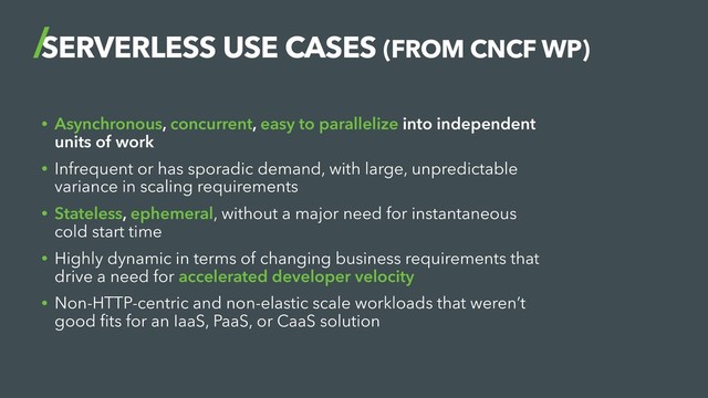 SERVERLESS USE CASES (FROM CNCF WP)
• Asynchronous, concurrent, easy to parallelize into independent
units of work
• Infrequent or has sporadic demand, with large, unpredictable
variance in scaling requirements
• Stateless, ephemeral, without a major need for instantaneous
cold start time
• Highly dynamic in terms of changing business requirements that
drive a need for accelerated developer velocity
• Non-HTTP-centric and non-elastic scale workloads that weren’t
good ﬁts for an IaaS, PaaS, or CaaS solution
