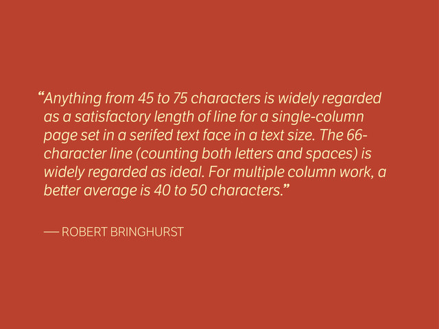 Anything from 45 to 75 characters is widely regarded
as a satisfactory length of line for a single-column
page set in a serifed text face in a text size. The 66-
character line (counting both le ers and spaces) is
widely regarded as ideal. For multiple column work, a
be er average is 40 to 50 characters.
— ROBERT BRINGHURST
“
”
