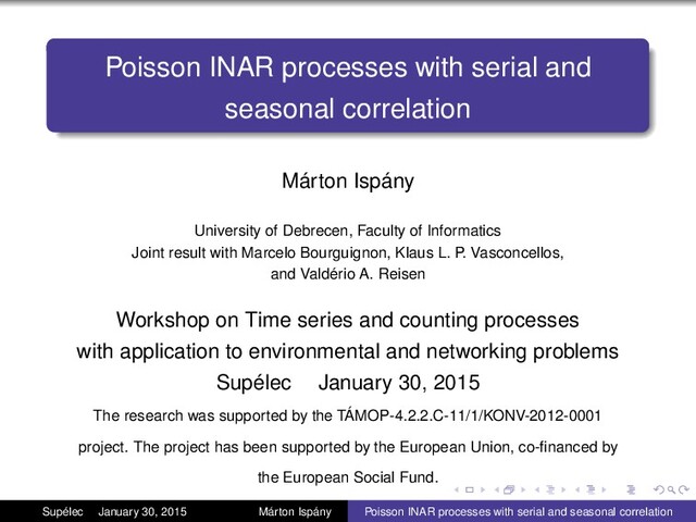Poisson INAR processes with serial and
seasonal correlation
Márton Ispány
University of Debrecen, Faculty of Informatics
Joint result with Marcelo Bourguignon, Klaus L. P. Vasconcellos,
and Valdério A. Reisen
Workshop on Time series and counting processes
with application to environmental and networking problems
Supélec January 30, 2015
The research was supported by the TÁMOP-4.2.2.C-11/1/KONV-2012-0001
project. The project has been supported by the European Union, co-ﬁnanced by
the European Social Fund.
Supélec January 30, 2015 Márton Ispány Poisson INAR processes with serial and seasonal correlation
