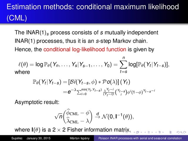 Estimation methods: conditional maximum likelihood
(CML)
The INAR(1)s process consists of s mutually independent
INAR(1) processes, thus it is an s-step Markov chain.
Hence, the conditional log-likelihood function is given by
(θ) = log Pθ(Yn, . . . , Ys|Ys−1, . . . , Y0) =
n
t=s
log[Pθ(Yt |Yt−s)],
where
Pθ(Yt |Yt−s) = [Bi(Yt−s, φ) ∗ Po(λ)] (Yt )
=e−λ min(Yt ,Yt−s)
i=0
λYt −i
(Yt −i)!
(Yt−s
i
)φi (1−φ)Yt−s−i
Asymptotic result:
√
n
φCML − φ
λCML − λ
d
→ N(0, I−1(θ)),
where I(θ) is a 2 × 2 Fisher information matrix.
Supélec January 30, 2015 Márton Ispány Poisson INAR processes with serial and seasonal correlation
