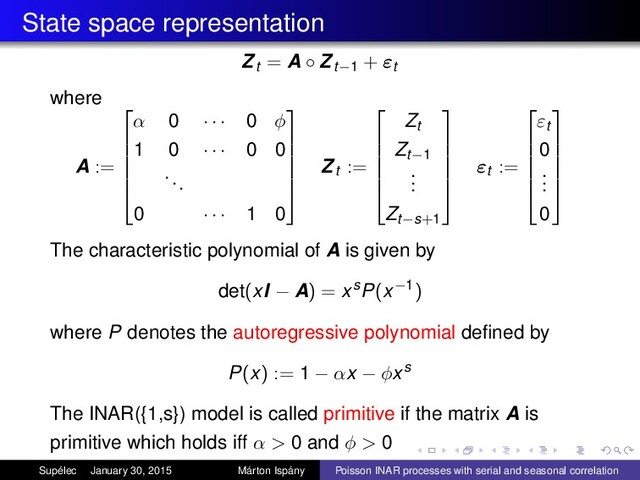 State space representation
Zt = A ◦ Zt−1 + εt
where
A :=






α 0 · · · 0 φ
1 0 · · · 0 0
...
0 · · · 1 0






Zt :=






Zt
Zt−1
.
.
.
Zt−s+1






εt :=






εt
0
.
.
.
0






The characteristic polynomial of A is given by
det(xI − A) = xsP(x−1)
where P denotes the autoregressive polynomial deﬁned by
P(x) := 1 − αx − φxs
The INAR({1,s}) model is called primitive if the matrix A is
primitive which holds iff α > 0 and φ > 0
Supélec January 30, 2015 Márton Ispány Poisson INAR processes with serial and seasonal correlation
