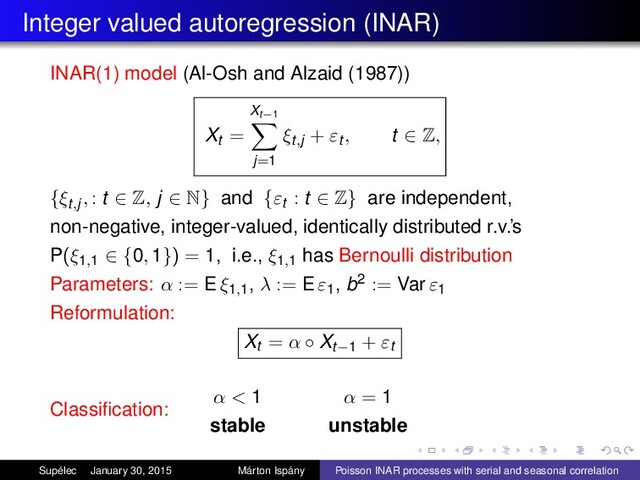 Integer valued autoregression (INAR)
INAR(1) model (Al-Osh and Alzaid (1987))
Xt =
Xt−1
j=1
ξt,j + εt , t ∈ Z,
{ξt,j, : t ∈ Z, j ∈ N} and {εt : t ∈ Z} are independent,
non-negative, integer-valued, identically distributed r.v.’s
P(ξ1,1 ∈ {0, 1}) = 1, i.e., ξ1,1
has Bernoulli distribution
Parameters: α := E ξ1,1
, λ := E ε1
, b2 := Var ε1
Reformulation:
Xt = α ◦ Xt−1 + εt
Classiﬁcation:
α < 1
stable
α = 1
unstable
Supélec January 30, 2015 Márton Ispány Poisson INAR processes with serial and seasonal correlation
