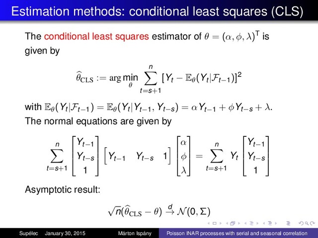 Estimation methods: conditional least squares (CLS)
The conditional least squares estimator of θ = (α, φ, λ)T is
given by
θCLS
:= arg min
θ
n
t=s+1
[Yt − Eθ(Yt |Ft−1)]2
with Eθ(Yt |Ft−1) = Eθ(Yt |Yt−1, Yt−s) = αYt−1 + φYt−s + λ.
The normal equations are given by
n
t=s+1



Yt−1
Yt−s
1



Yt−1
Yt−s 1



α
φ
λ



=
n
t=s+1
Yt



Yt−1
Yt−s
1



Asymptotic result:
√
n(θCLS − θ) d
→ N(0, Σ)
Supélec January 30, 2015 Márton Ispány Poisson INAR processes with serial and seasonal correlation
