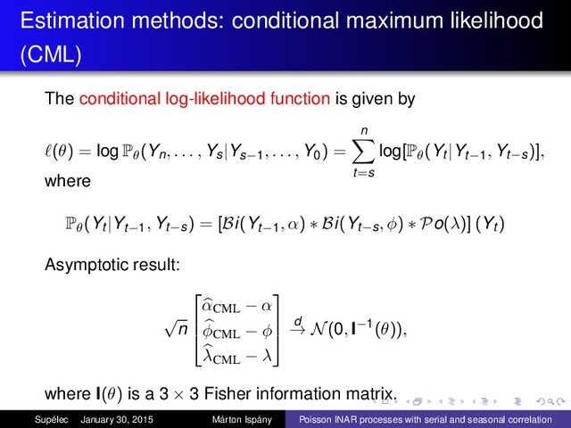 Estimation methods: conditional maximum likelihood
(CML)
The conditional log-likelihood function is given by
(θ) = log Pθ(Yn, . . . , Ys|Ys−1, . . . , Y0) =
n
t=s
log[Pθ(Yt |Yt−1, Yt−s)],
where
Pθ(Yt |Yt−1, Yt−s) = [Bi(Yt−1, α) ∗ Bi(Yt−s, φ) ∗ Po(λ)] (Yt )
Asymptotic result:
√
n



αCML − α
φCML − φ
λCML − λ



d
→ N(0, I−1(θ)),
where I(θ) is a 3 × 3 Fisher information matrix.
Supélec January 30, 2015 Márton Ispány Poisson INAR processes with serial and seasonal correlation
