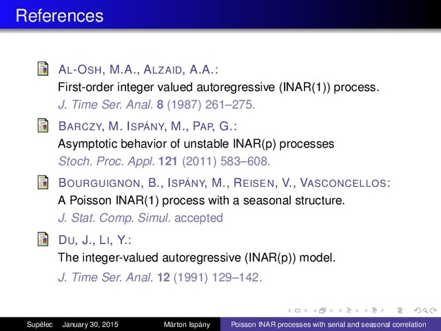 References
AL-OSH, M.A., ALZAID, A.A.:
First-order integer valued autoregressive (INAR(1)) process.
J. Time Ser. Anal. 8 (1987) 261–275.
BARCZY, M. ISPÁNY, M., PAP, G.:
Asymptotic behavior of unstable INAR(p) processes
Stoch. Proc. Appl. 121 (2011) 583–608.
BOURGUIGNON, B., ISPÁNY, M., REISEN, V., VASCONCELLOS:
A Poisson INAR(1) process with a seasonal structure.
J. Stat. Comp. Simul. accepted
DU, J., LI, Y.:
The integer-valued autoregressive (INAR(p)) model.
J. Time Ser. Anal. 12 (1991) 129–142.
Supélec January 30, 2015 Márton Ispány Poisson INAR processes with serial and seasonal correlation
