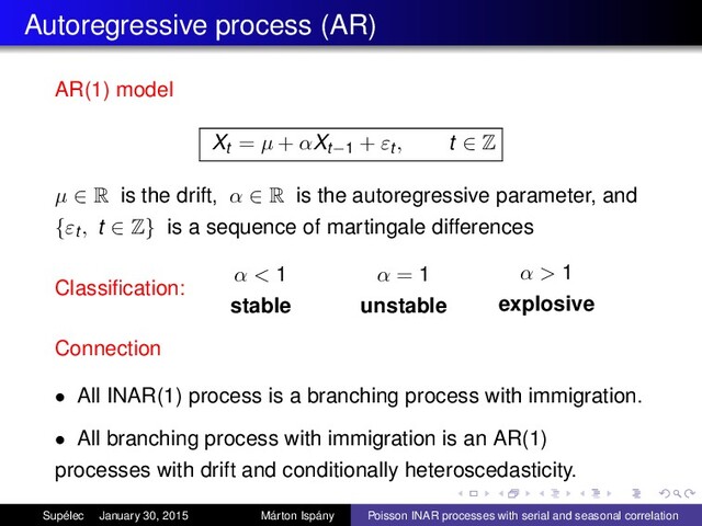 Autoregressive process (AR)
AR(1) model
Xt = µ + αXt−1 + εt , t ∈ Z
µ ∈ R is the drift, α ∈ R is the autoregressive parameter, and
{εt , t ∈ Z} is a sequence of martingale differences
Classiﬁcation:
α < 1
stable
α = 1
unstable
α > 1
explosive
Connection
• All INAR(1) process is a branching process with immigration.
• All branching process with immigration is an AR(1)
processes with drift and conditionally heteroscedasticity.
Supélec January 30, 2015 Márton Ispány Poisson INAR processes with serial and seasonal correlation
