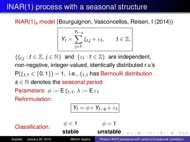 INAR(1) process with a seasonal structure
INAR(1)s model (Bourguignon, Vasconcellos, Reisen, I (2014))
Yt =
Yt−s
j=1
ξt,j + εt , t ∈ Z,
{ξt,j : t ∈ Z, j ∈ N} and {εt : t ∈ Z} are independent,
non-negative, integer-valued, identically distributed r.v.’s
P(ξ1,1 ∈ {0, 1}) = 1, i.e., ξ1,1
has Bernoulli distribution
s ∈ N denotes the seasonal period
Parameters: φ := E ξ1,1
, λ := E ε1
Reformulation:
Yt = φ ◦ Yt−s + εt
Classiﬁcation:
φ < 1
stable
φ = 1
unstable
Supélec January 30, 2015 Márton Ispány Poisson INAR processes with serial and seasonal correlation
