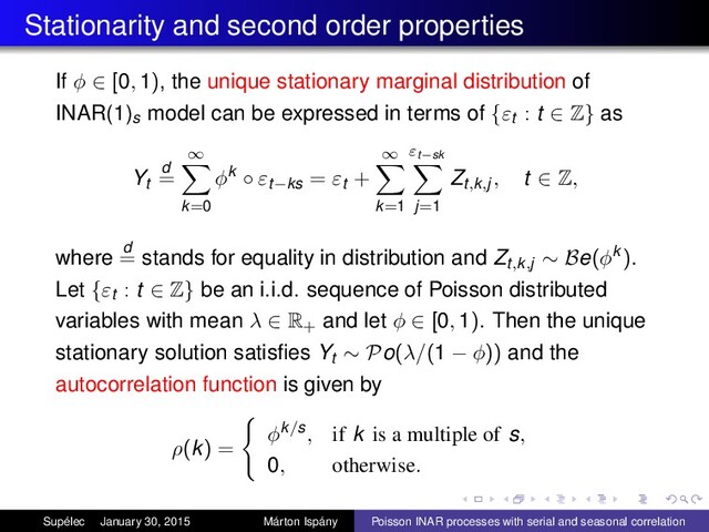 Stationarity and second order properties
If φ ∈ [0, 1), the unique stationary marginal distribution of
INAR(1)s model can be expressed in terms of {εt : t ∈ Z} as
Yt
d
=
∞
k=0
φk ◦ εt−ks = εt +
∞
k=1
εt−sk
j=1
Zt,k,j, t ∈ Z,
where d
= stands for equality in distribution and Zt,k,j ∼ Be(φk ).
Let {εt : t ∈ Z} be an i.i.d. sequence of Poisson distributed
variables with mean λ ∈ R+ and let φ ∈ [0, 1). Then the unique
stationary solution satisﬁes Yt ∼ Po(λ/(1 − φ)) and the
autocorrelation function is given by
ρ(k) =
φk/s, if k is a multiple of s,
0, otherwise.
Supélec January 30, 2015 Márton Ispány Poisson INAR processes with serial and seasonal correlation
