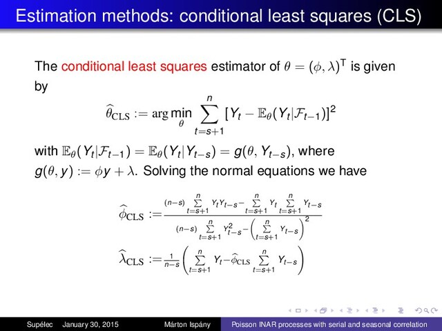 Estimation methods: conditional least squares (CLS)
The conditional least squares estimator of θ = (φ, λ)T is given
by
θCLS
:= arg min
θ
n
t=s+1
[Yt − Eθ(Yt |Ft−1)]2
with Eθ(Yt |Ft−1) = Eθ(Yt |Yt−s) = g(θ, Yt−s), where
g(θ, y) := φy + λ. Solving the normal equations we have
φCLS
:=
(n−s)
n
t=s+1
Yt Yt−s−
n
t=s+1
Yt
n
t=s+1
Yt−s
(n−s)
n
t=s+1
Y2
t−s−
n
t=s+1
Yt−s
2
λCLS
:= 1
n−s
n
t=s+1
Yt −φCLS
n
t=s+1
Yt−s
Supélec January 30, 2015 Márton Ispány Poisson INAR processes with serial and seasonal correlation
