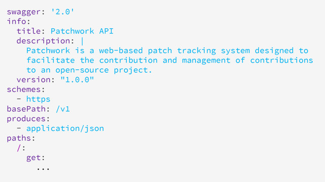 swagger: '2.0'
info:
title: Patchwork API
description: |
Patchwork is a web-based patch tracking system designed to
facilitate the contribution and management of contributions
to an open-source project.
version: "1.0.0"
schemes:
- https
basePath: /v1
produces:
- application/json
paths:
/:
get:
...
