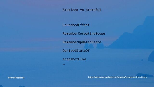 @enricobdelzotto
Statless vs stateful


LaunchedEffect


RememberCoroutineScope


RememberUpdatedState


DerivedStateOf


snapshotFlow


…


https://developer.android.com/jetpack/compose/side-e
ff
ects
