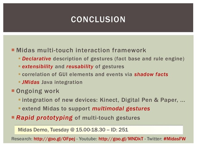 CONCLUSION
 Midas multi-touch interaction framework
▪ Declarative description of gestures (fact base and rule engine)
▪ extensibility and reusability of gestures
▪ correlation of GUI elements and events via shadow facts
▪ JMidas Java integration
 Ongoing work
▪ integration of new devices: Kinect, Digital Pen & Paper, ...
▪ extend Midas to support multimodal gestures
 Rapid prototyping of multi-touch gestures
Research: http://goo.gl/OFpej - Youtube: http://goo.gl/MNDkT - Twitter: #MidasFW
Midas Demo, Tuesday @ 15.00-18.30 -- ID: 251
