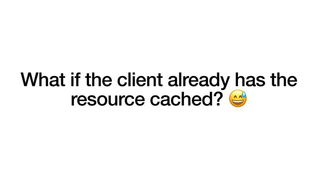 What if the client already has the
resource cached? 😅

