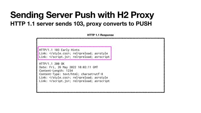 Sending Server Push with H2 Proxy
HTTP 1.1 server sends 103, proxy converts to PUSH
HTTP/1.1 103 Early Hints


Link: ; rel=preload; as=style


Link: ; rel=preload; as=script


HTTP/1.1 200 OK


Date: Fri, 26 May 2022 10:02:11 GMT


Content-Length: 1234


Content-Type: text/html; charset=utf-8


Link: ; rel=preload; as=style


Link: ; rel=preload; as=script
HTTP 1.1 Response
