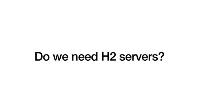 Do we need H2 servers?
