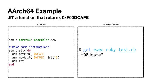 AArch64 Example
JIT a function that returns 0xF00DCAFE
$ gel exec ruby test.rb


"f00dcafe"
Terminal Output
asm = AArch64::Assembler.new


# Make some instructions


asm.pretty do


asm.movz x0, 0xCAFE


asm.movk x0, 0xF00D, lsl(16)


asm.ret


end
JIT Code
