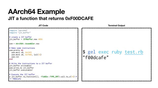 AArch64 Example
JIT a function that returns 0xF00DCAFE
$ gel exec ruby test.rb


"f00dcafe"
Terminal Output
require "aarch64"


require "jit_buffer"


# create a JIT buffer


jit_buffer = JITBuffer.new 4096


asm = AArch64::Assembler.new


# Make some instructions


asm.pretty do


asm.movz x0, 0xCAFE


asm.movk x0, 0xF00D, lsl(16)


asm.ret


end


# Write the instructions to a JIT buffer


jit_buffer.writeable!


asm.write_to jit_buffer


jit_buffer.executable!


# Execute the JIT buffer


p jit_buffer.to_function([], -Fiddle::TYPE_INT).call.to_s(16) #
=> f00dcafe
JIT Code
