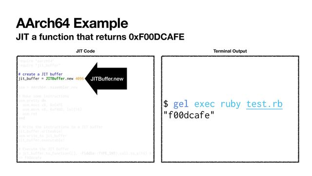 AArch64 Example
JIT a function that returns 0xF00DCAFE
$ gel exec ruby test.rb


"f00dcafe"
Terminal Output
require "aarch64"


require "jit_buffer"


# create a JIT buffer


jit_buffer = JITBuffer.new 4096


asm = AArch64::Assembler.new


# Make some instructions


asm.pretty do


asm.movz x0, 0xCAFE


asm.movk x0, 0xF00D, lsl(16)


asm.ret


end


# Write the instructions to a JIT buffer


jit_buffer.writeable!


asm.write_to jit_buffer


jit_buffer.executable!


# Execute the JIT buffer


p jit_buffer.to_function([], -Fiddle::TYPE_INT).call.to_s(16) #
=> f00dcafe
JIT Code
JITBuffer.new
