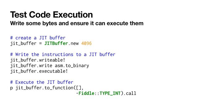 Test Code Execution
Write some bytes and ensure it can execute them
# create a JIT buffer


jit_buffer = JITBuffer.new 4096


# Write the instructions to a JIT buffer


jit_buffer.writeable!


jit_buffer.write asm.to_binary


jit_buffer.executable!


# Execute the JIT buffer


p jit_buffer.to_function([],


-Fiddle::TYPE_INT).call
