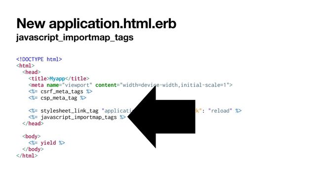 New application.html.erb
javascript_importmap_tags









Myapp





<%= csrf_meta_tags %>


<%= csp_meta_tag %>


<%= stylesheet_link_tag "application", "data-turbo-track": "reload" %>


<%= javascript_importmap_tags %>








<%= yield %>






